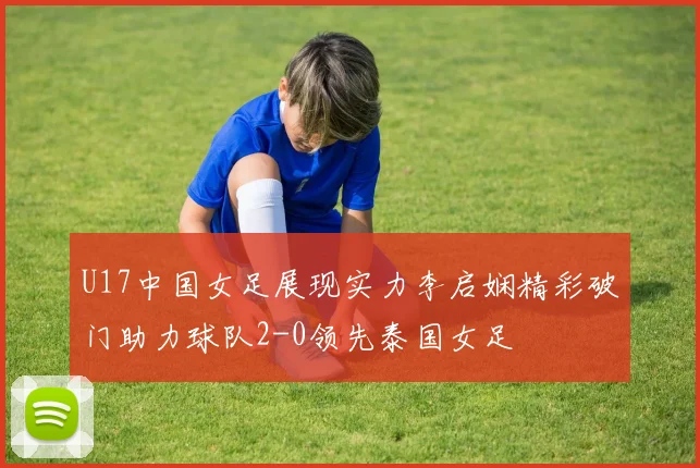 U17中国女足展现实力李启娴精彩破门助力球队2-0领先泰国女足