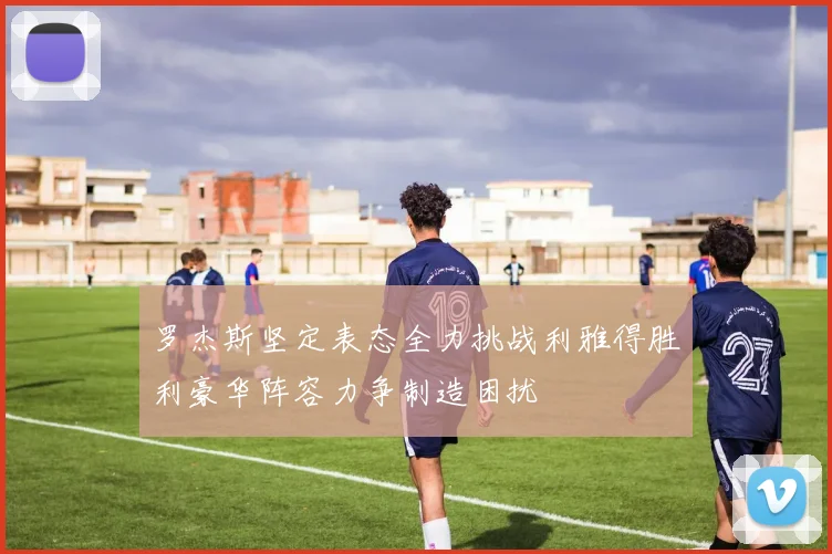 罗杰斯坚定表态全力挑战利雅得胜利豪华阵容力争制造困扰