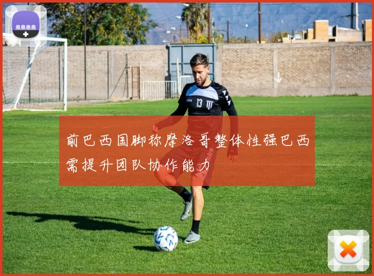 前巴西国脚称摩洛哥整体性强巴西需提升团队协作能力