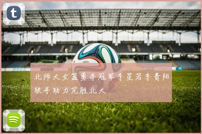 北师大女篮勇夺冠军李星若李青阳联手助力完胜北大