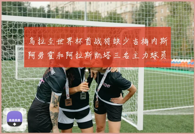 乌拉圭世界杯首战将缺少吉梅内斯阿劳霍和阿拉斯凯塔三名主力球员