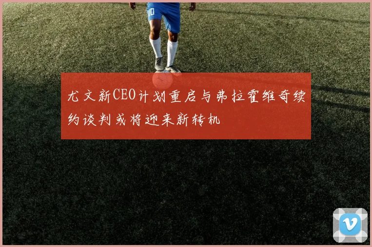 尤文新CEO计划重启与弗拉霍维奇续约谈判或将迎来新转机