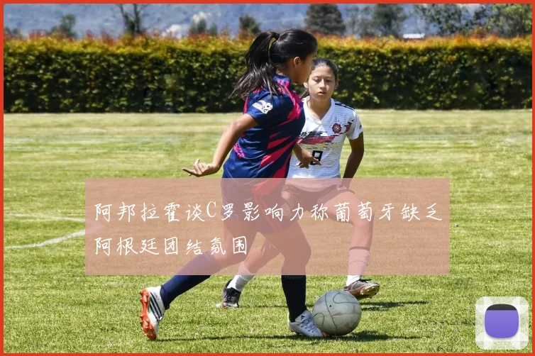 阿邦拉霍谈C罗影响力称葡萄牙缺乏阿根廷团结氛围