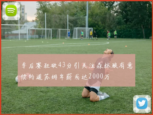 季后赛狂砍43分引关注森林狼有意续约道苏姆年薪或达2000万