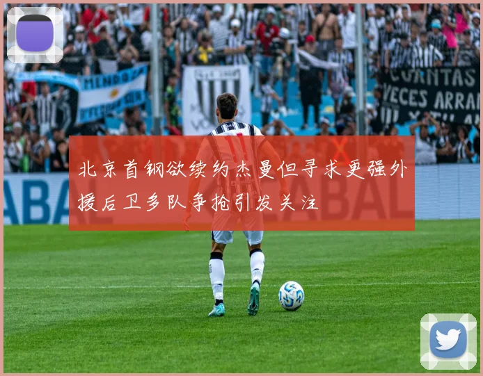 北京首钢欲续约杰曼但寻求更强外援后卫多队争抢引发关注