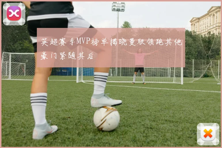 英超赛季MVP榜单揭晓曼联领跑其他豪门紧随其后