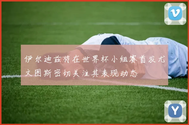 伊尔迪兹将在世界杯小组赛首发尤文图斯密切关注其表现动态