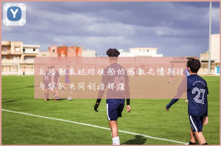 瓦格勒表达对快船的感激之情期待与球队共同创造辉煌