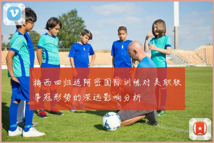 梅西回归迈阿密国际训练对美职联争冠形势的深远影响分析