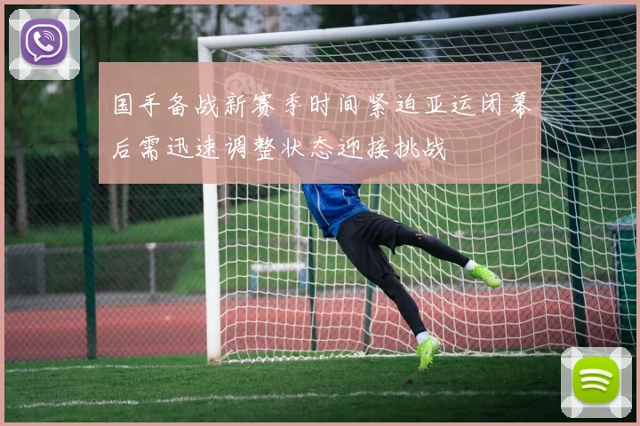 国手备战新赛季时间紧迫亚运闭幕后需迅速调整状态迎接挑战