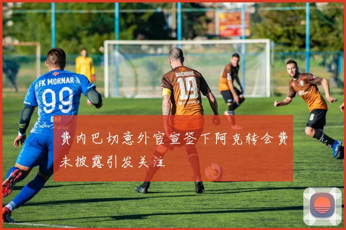 费内巴切意外官宣签下阿克转会费未披露引发关注