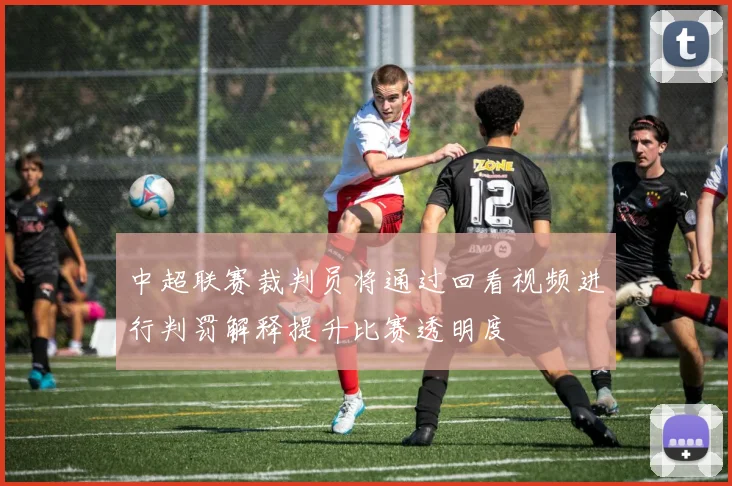 中超联赛裁判员将通过回看视频进行判罚解释提升比赛透明度