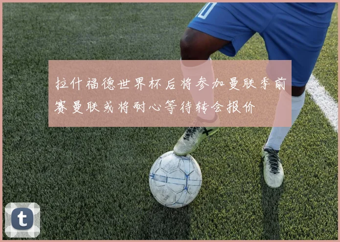 拉什福德世界杯后将参加曼联季前赛曼联或将耐心等待转会报价