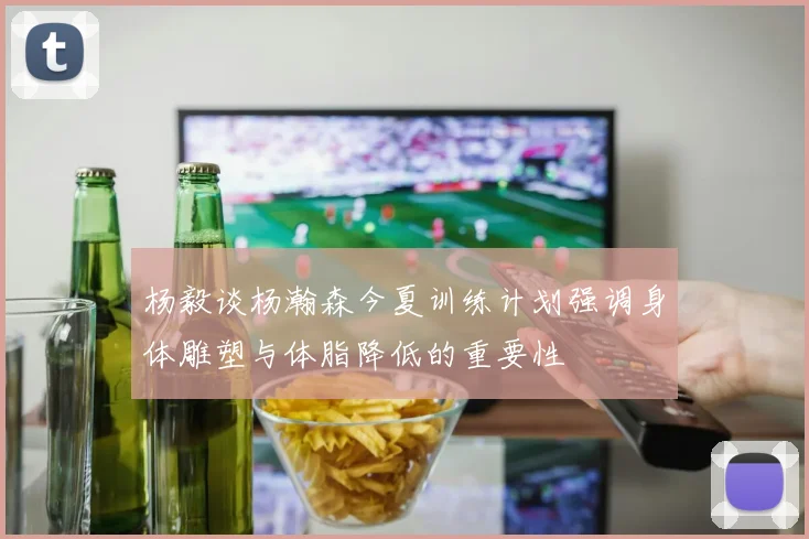 杨毅谈杨瀚森今夏训练计划强调身体雕塑与体脂降低的重要性