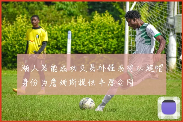 湖人若能成功交易补强或将以超帽身份为詹姆斯提供丰厚合同
