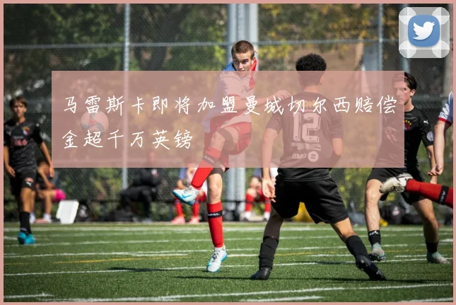 马雷斯卡即将加盟曼城切尔西赔偿金超千万英镑