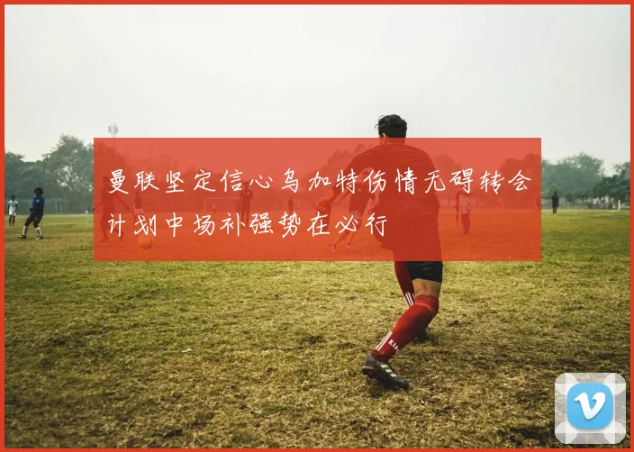 曼联坚定信心乌加特伤情无碍转会计划中场补强势在必行