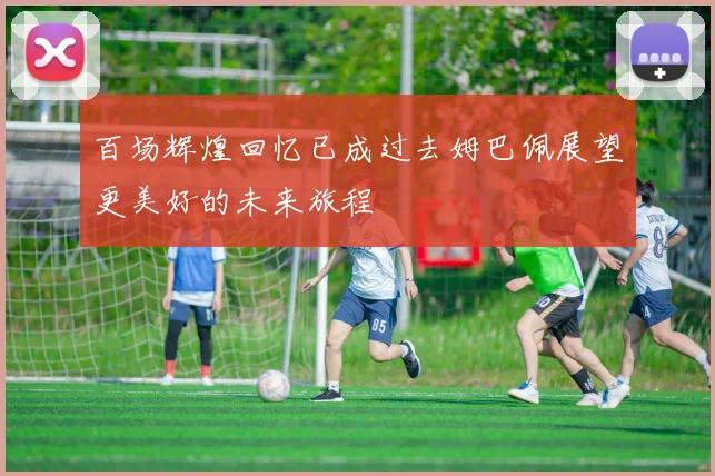 百场辉煌回忆已成过去姆巴佩展望更美好的未来旅程