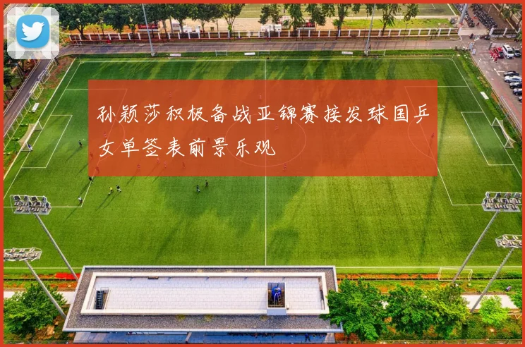 孙颖莎积极备战亚锦赛接发球国乒女单签表前景乐观