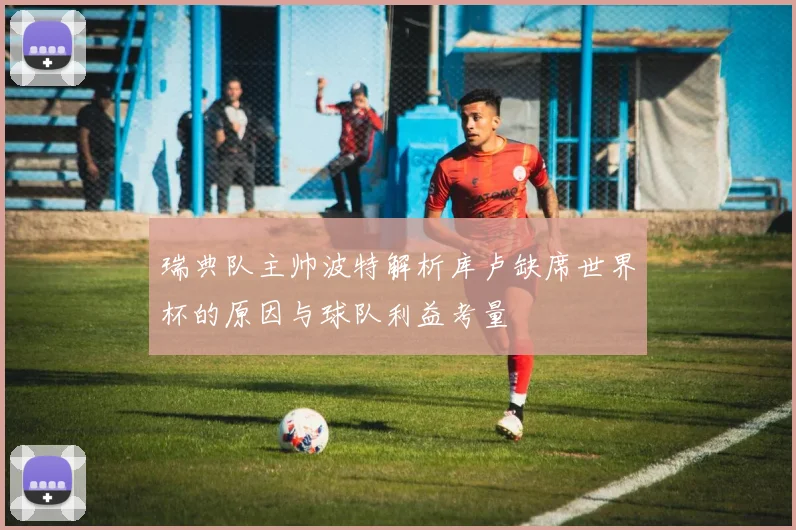 瑞典队主帅波特解析库卢缺席世界杯的原因与球队利益考量