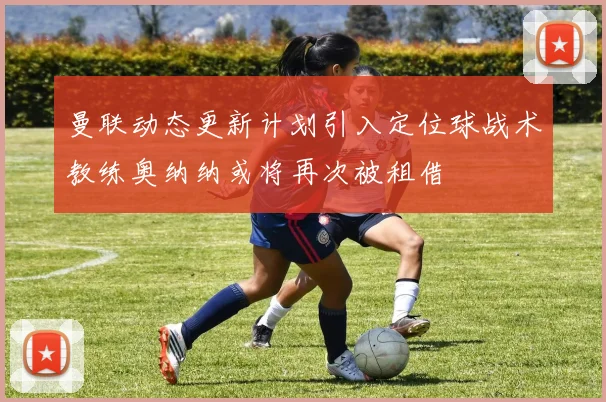 曼联动态更新计划引入定位球战术教练奥纳纳或将再次被租借
