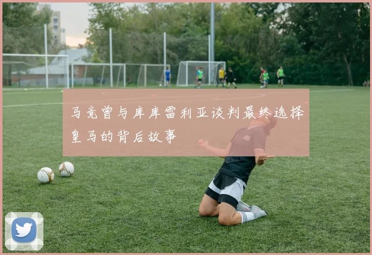 马竞曾与库库雷利亚谈判最终选择皇马的背后故事