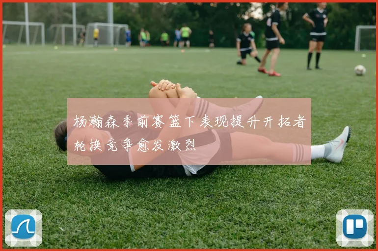 杨瀚森季前赛篮下表现提升开拓者轮换竞争愈发激烈