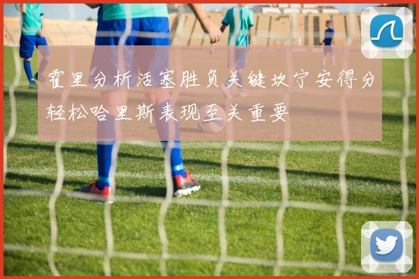 霍里分析活塞胜负关键坎宁安得分轻松哈里斯表现至关重要