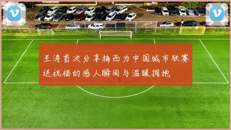 王涛首次分享梅西为中国城市联赛送祝福的感人瞬间与温暖拥抱